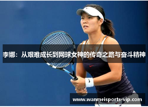 李娜:从艰难成长到网球女神的传奇之路与奋斗精神