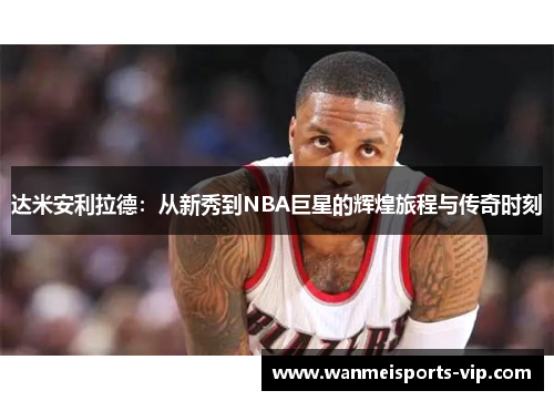 达米安利拉德:从新秀到NBA巨星的辉煌旅程与传奇时刻